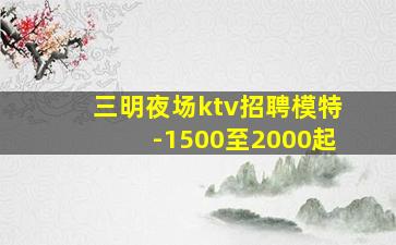 三明夜场ktv招聘模特-1500至2000起